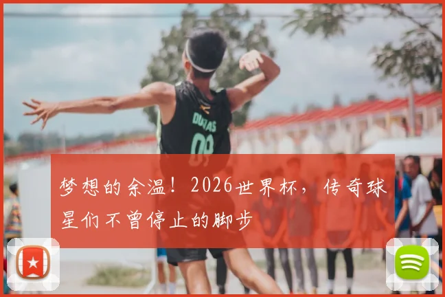 梦想的余温！2026世界杯，传奇球星们不曾停止的脚步