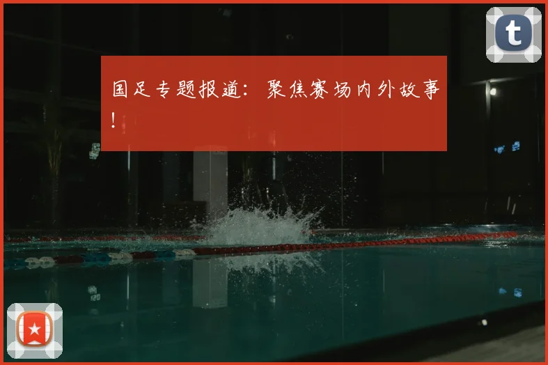 国足专题报道：聚焦赛场内外故事！
