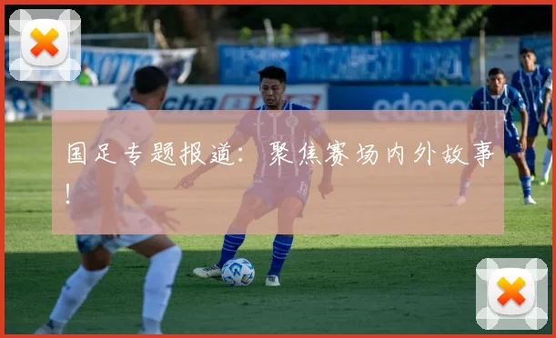国足专题报道：聚焦赛场内外故事！