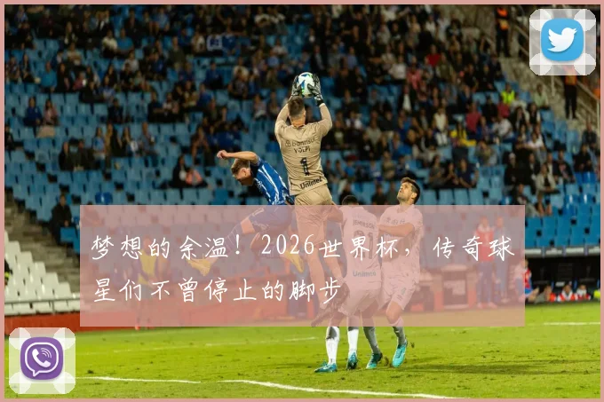 梦想的余温！2026世界杯，传奇球星们不曾停止的脚步