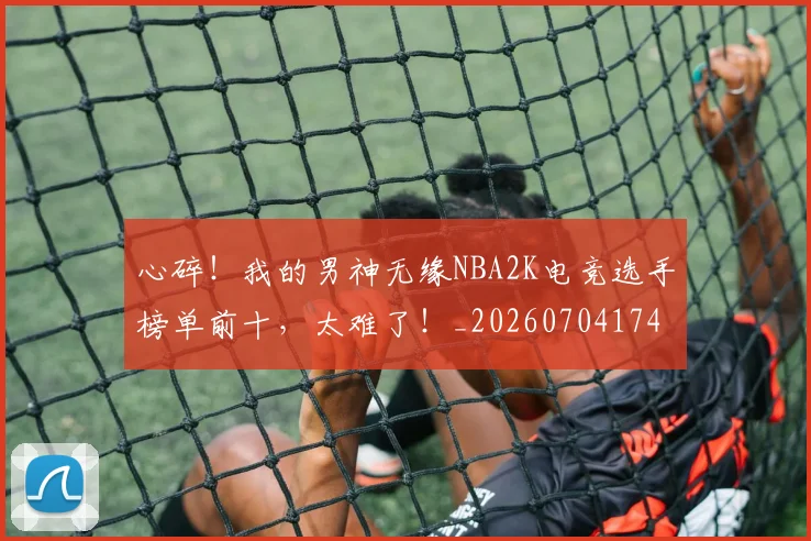 心碎！我的男神无缘NBA2K电竞选手榜单前十，太难了！_20260704174035