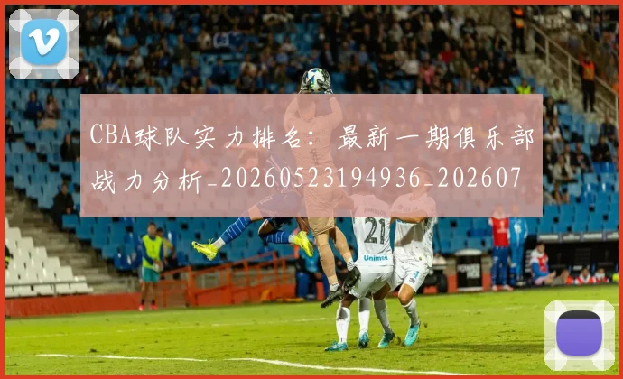 CBA球队实力排名：最新一期俱乐部战力分析_20260523194936_20260712050029