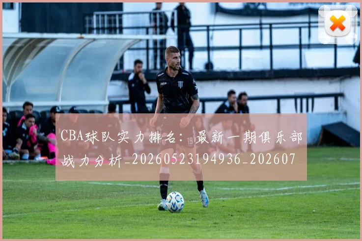 CBA球队实力排名：最新一期俱乐部战力分析_20260523194936_20260701211753