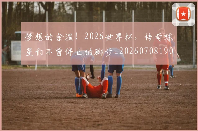 梦想的余温!2026世界杯,传奇球星们不曾停止的脚步_20260708190323