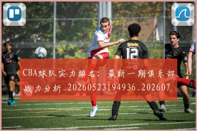 CBA球队实力排名：最新一期俱乐部战力分析_20260523194936_20260712050029
