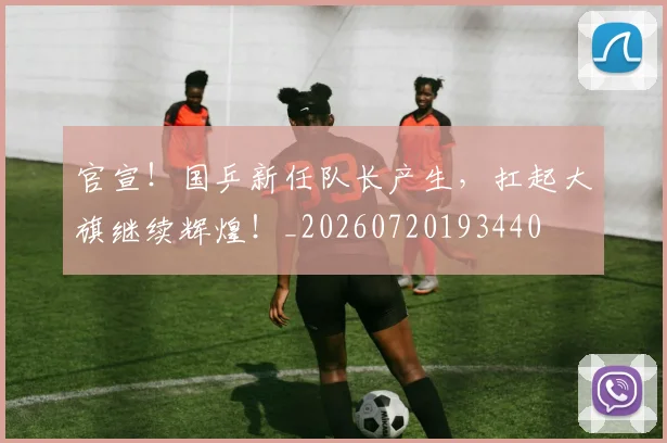 官宣!国乒新任队长产生,扛起大旗继续辉煌!_20260720193440