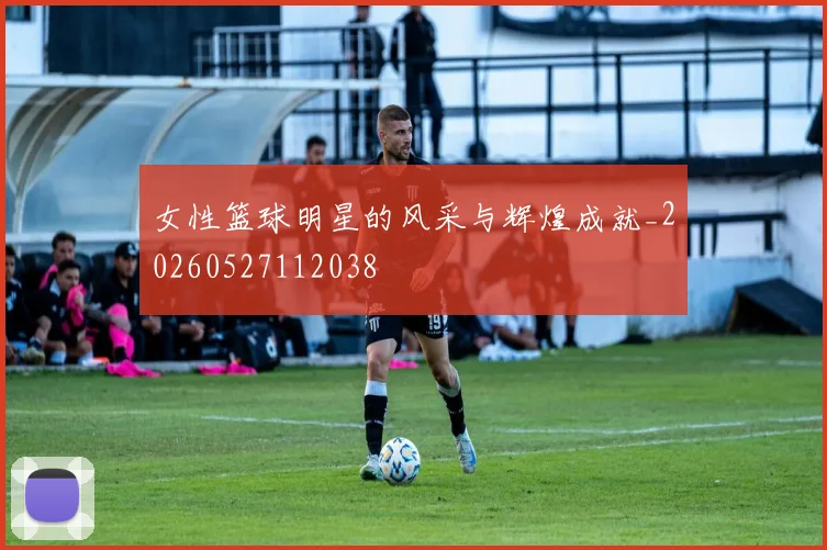 女性篮球明星的风采与辉煌成就_20260527112038