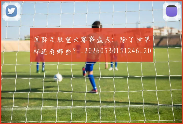 国际足联重大赛事盘点:除了世界杯还有哪些?_20260530151246_20260703225310_20260719171050