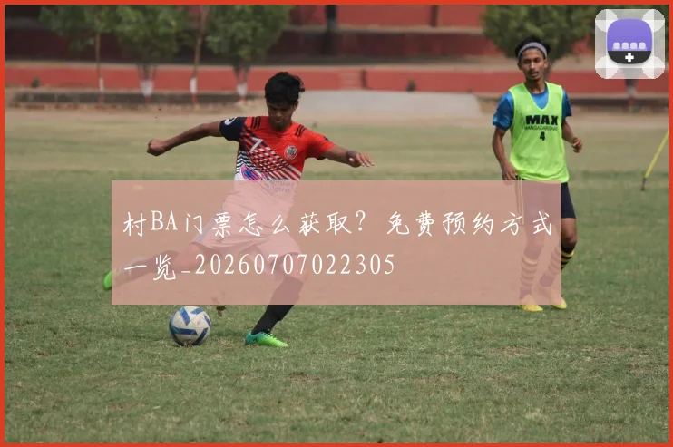 村BA门票怎么获取？免费预约方式一览_20260707022305