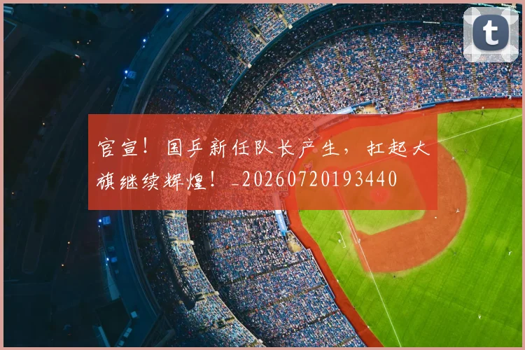 官宣!国乒新任队长产生,扛起大旗继续辉煌!_20260720193440