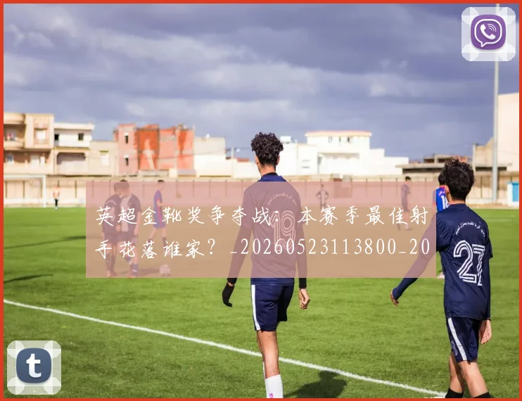英超金靴奖争夺战：本赛季最佳射手花落谁家？_20260523113800_20260710010401
