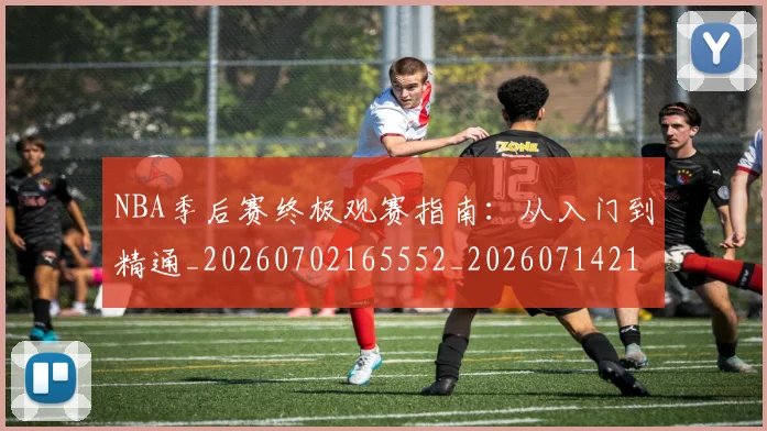 NBA季后赛终极观赛指南：从入门到精通_20260702165552_20260714212500