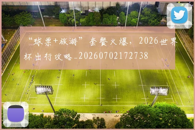 “球票+旅游”套餐火爆，2026世界杯出行攻略_20260702172738