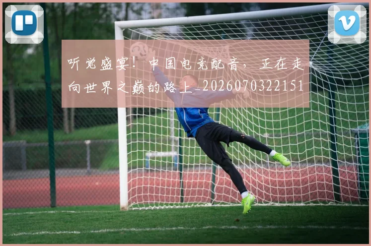 听觉盛宴!中国电竞配音,正在走向世界之巅的路上_20260703221514