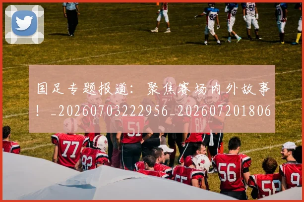国足专题报道:聚焦赛场内外故事!_20260703222956_20260720180604