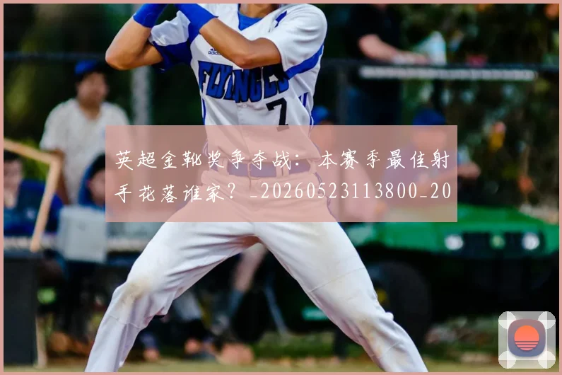 英超金靴奖争夺战：本赛季最佳射手花落谁家？_20260523113800_20260710010401