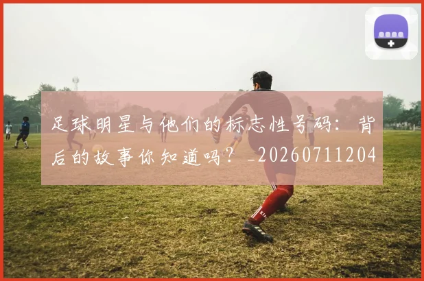 足球明星与他们的标志性号码:背后的故事你知道吗?_20260711204605
