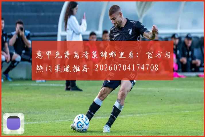 意甲免费高清集锦哪里看：官方与热门渠道推荐_20260704174708