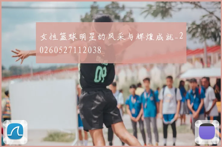 女性篮球明星的风采与辉煌成就_20260527112038